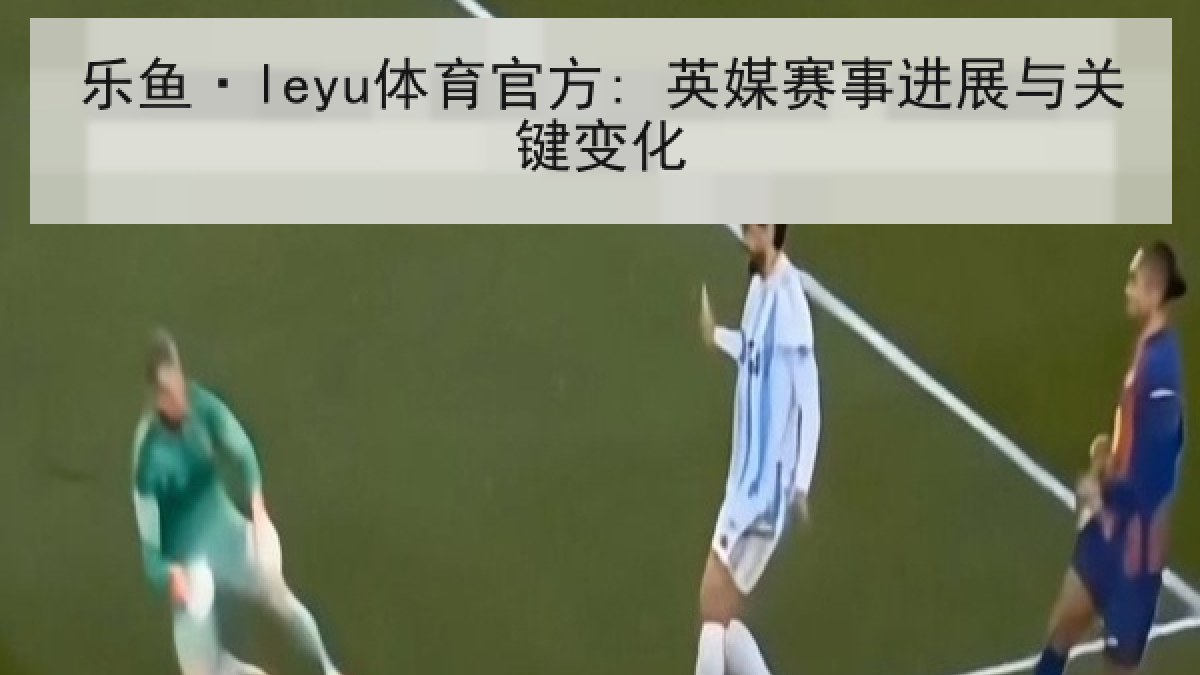 乐鱼·leyu体育官方: 英媒赛事进展与关键变化